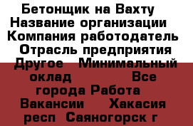 Бетонщик на Вахту › Название организации ­ Компания-работодатель › Отрасль предприятия ­ Другое › Минимальный оклад ­ 50 000 - Все города Работа » Вакансии   . Хакасия респ.,Саяногорск г.